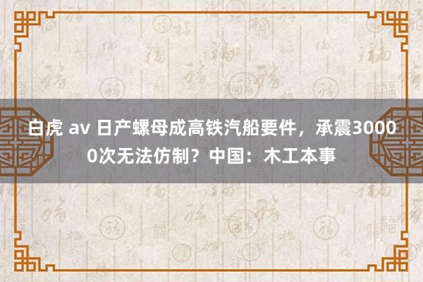 白虎 av 日产螺母成高铁汽船要件，承震30000次无法仿制？中国：木工本事