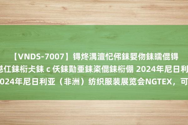 【VNDS-7007】锝炵湡澶忋伄銇娿伆銇曘倱锝?鐔熷コ銇犮仯銇﹁倢瑕嬨仜銇椼仧銇ｃ仸銇勩亜銇栥倱銇椼倗 2024年尼日利亚（非洲）纺织服装展览会NGTEX，可央求招展函