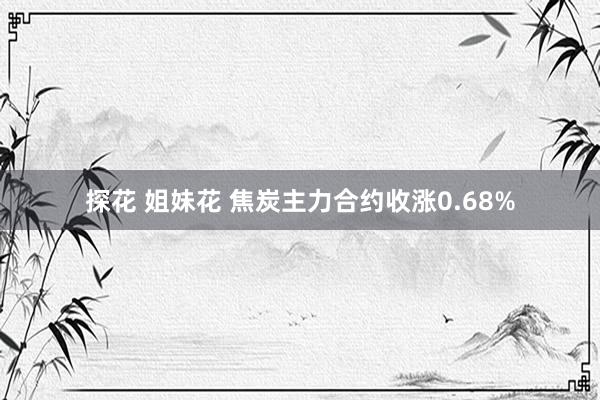 探花 姐妹花 焦炭主力合约收涨0.68%