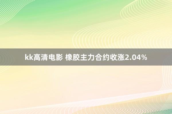 kk高清电影 橡胶主力合约收涨2.04%