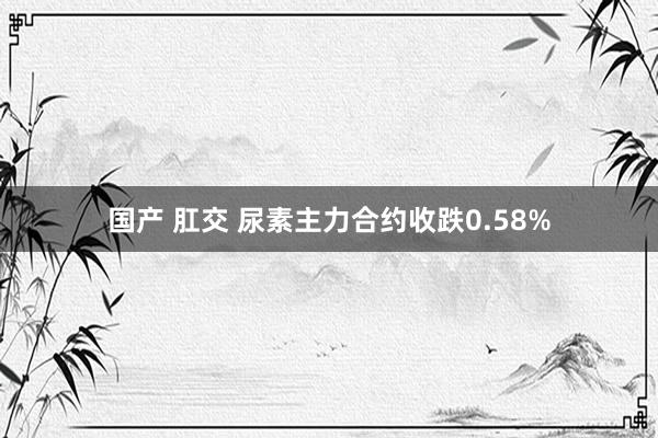 国产 肛交 尿素主力合约收跌0.58%