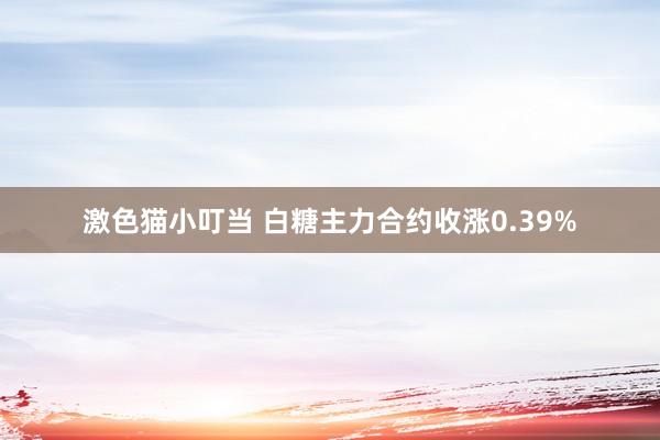 激色猫小叮当 白糖主力合约收涨0.39%