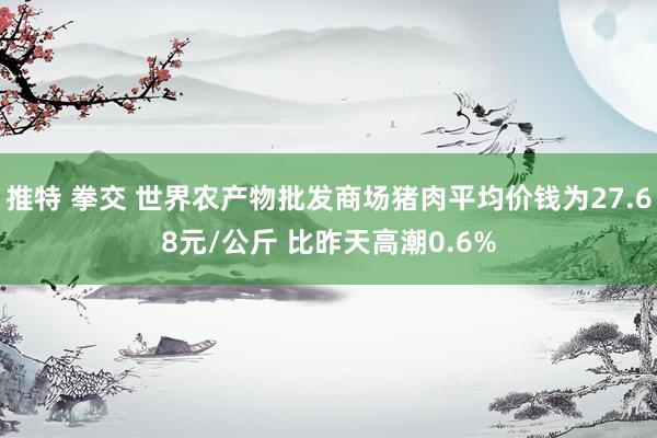 推特 拳交 世界农产物批发商场猪肉平均价钱为27.68元/公斤 比昨天高潮0.6%