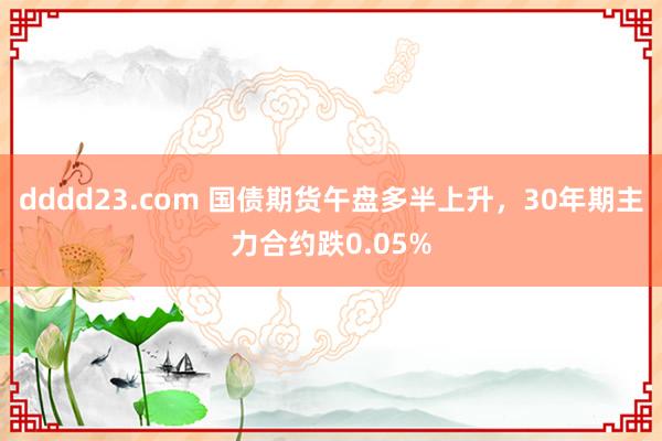 dddd23.com 国债期货午盘多半上升，30年期主力合约跌0.05%