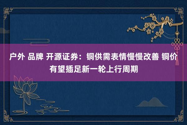 户外 品牌 开源证券：铜供需表情慢慢改善 铜价有望插足新一轮上行周期