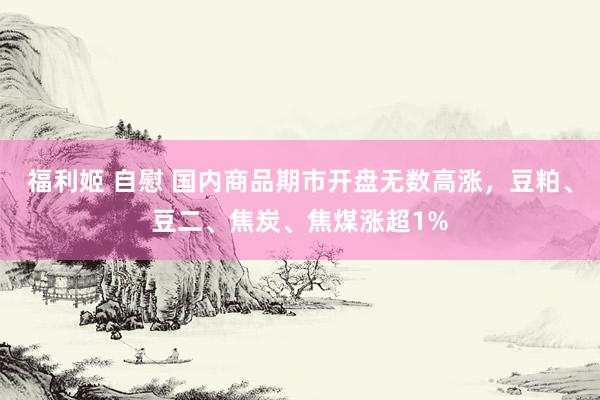 福利姬 自慰 国内商品期市开盘无数高涨，豆粕、豆二、焦炭、焦煤涨超1%