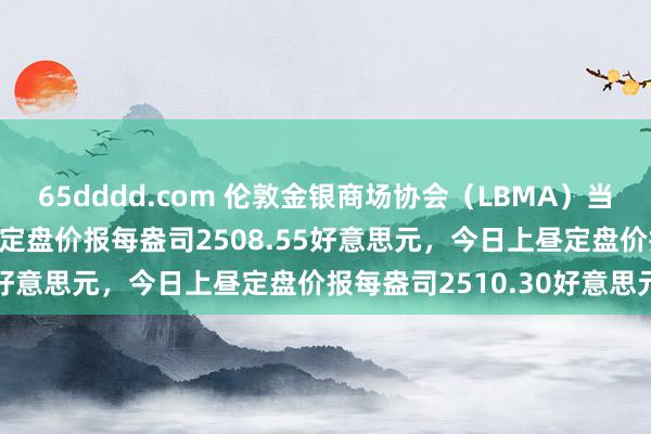 65dddd.com 伦敦金银商场协会（LBMA）当地时分8月27日下昼黄金定盘价报每盎司2508.55好意思元，今日上昼定盘价报每盎司2510.30好意思元