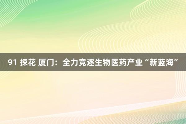 91 探花 厦门：全力竞逐生物医药产业“新蓝海”