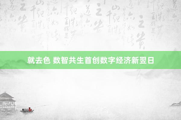 就去色 数智共生首创数字经济新翌日