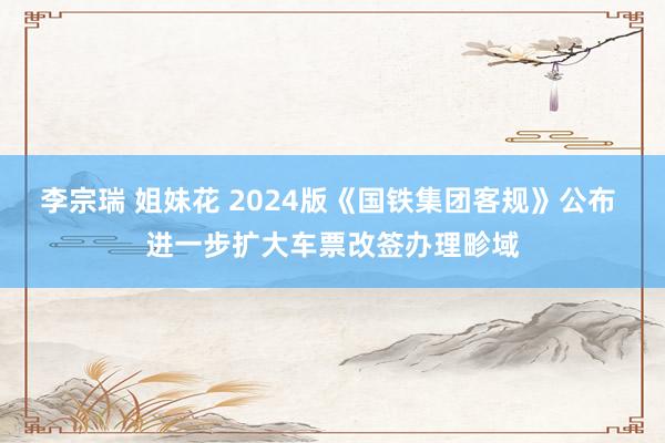 李宗瑞 姐妹花 2024版《国铁集团客规》公布 进一步扩大车票改签办理畛域