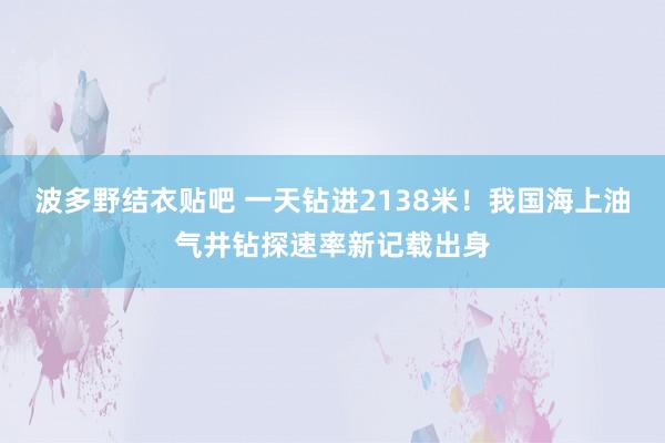 波多野结衣贴吧 一天钻进2138米！我国海上油气井钻探速率新记载出身