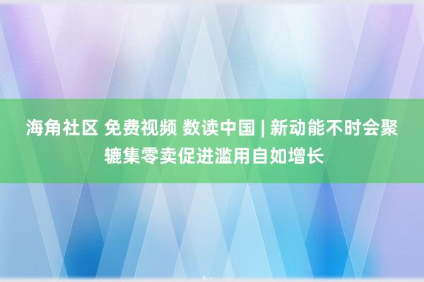 海角社区 免费视频 数读中国 | 新动能不时会聚 辘集零卖促进滥用自如增长