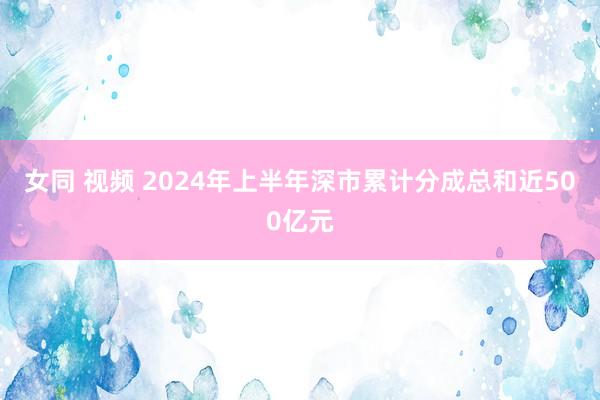 女同 视频 2024年上半年深市累计分成总和近500亿元