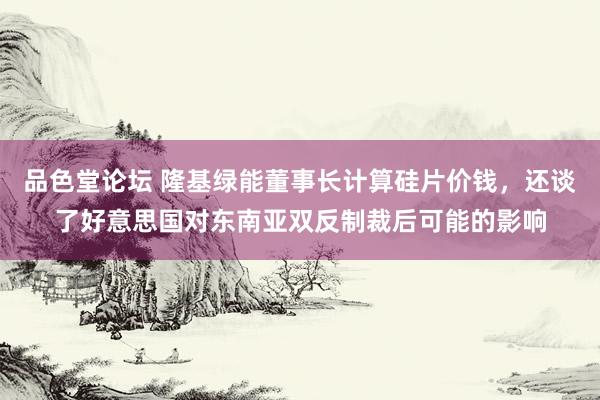 品色堂论坛 隆基绿能董事长计算硅片价钱，还谈了好意思国对东南亚双反制裁后可能的影响