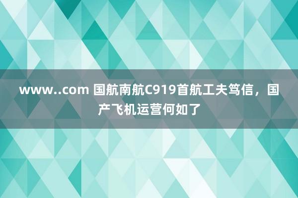 www..com 国航南航C919首航工夫笃信，国产飞机运营何如了