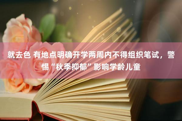 就去色 有地点明确开学两周内不得组织笔试，警惕“秋季抑郁”影响学龄儿童