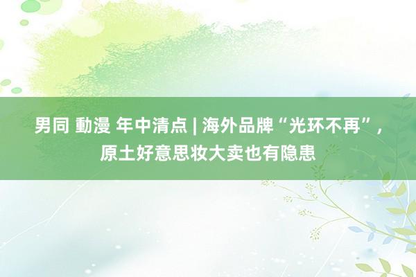 男同 動漫 年中清点 | 海外品牌“光环不再”，原土好意思妆大卖也有隐患