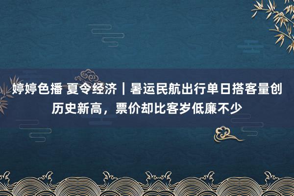 婷婷色播 夏令经济｜暑运民航出行单日搭客量创历史新高，票价却比客岁低廉不少