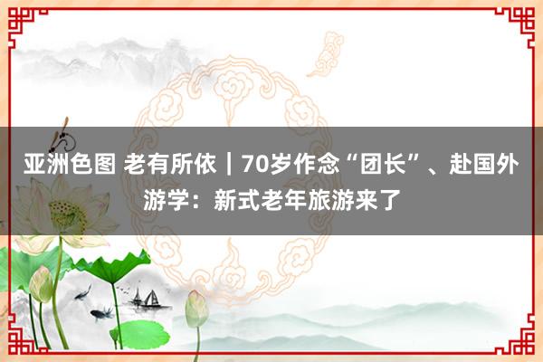 亚洲色图 老有所依｜70岁作念“团长”、赴国外游学：新式老年旅游来了