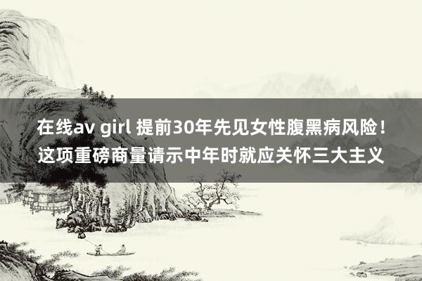 在线av girl 提前30年先见女性腹黑病风险！这项重磅商量请示中年时就应关怀三大主义