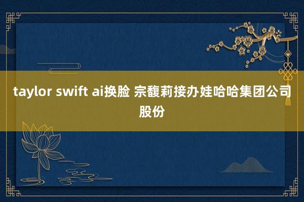 taylor swift ai换脸 宗馥莉接办娃哈哈集团公司股份