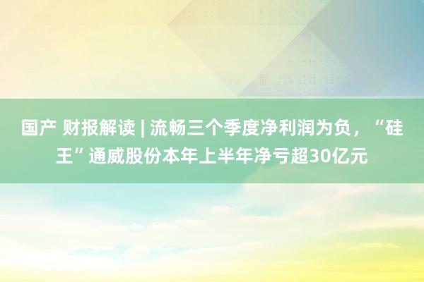 国产 财报解读 | 流畅三个季度净利润为负，“硅王”通威股份本年上半年净亏超30亿元