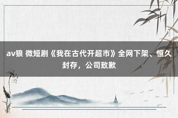 av狼 微短剧《我在古代开超市》全网下架、恒久封存，公司致歉