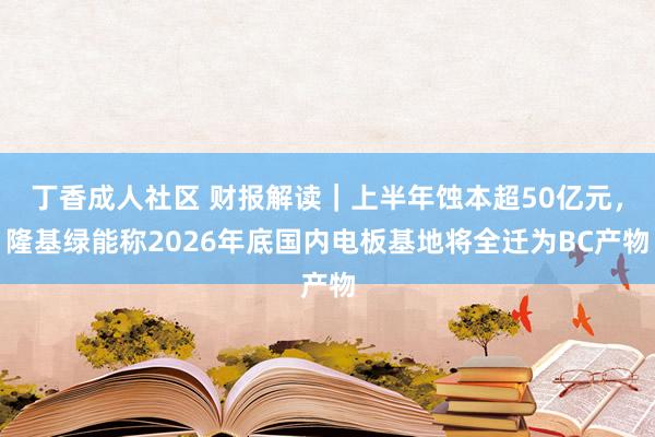 丁香成人社区 财报解读｜上半年蚀本超50亿元，隆基绿能称2026年底国内电板基地将全迁为BC产物