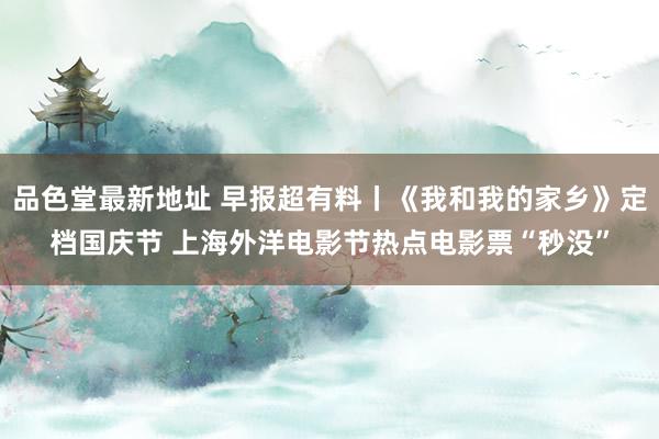 品色堂最新地址 早报超有料丨《我和我的家乡》定档国庆节 上海外洋电影节热点电影票“秒没”