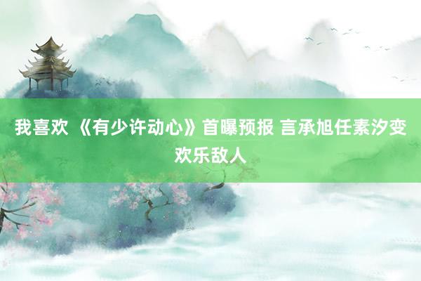 我喜欢 《有少许动心》首曝预报 言承旭任素汐变欢乐敌人