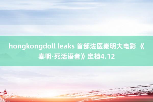 hongkongdoll leaks 首部法医秦明大电影 《秦明·死活语者》定档4.12