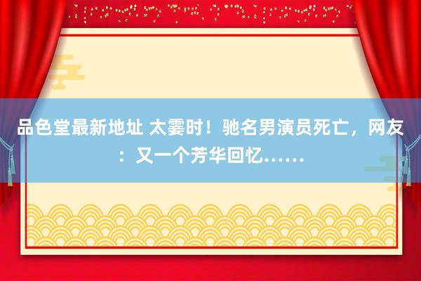 品色堂最新地址 太霎时！驰名男演员死亡，网友：又一个芳华回忆……