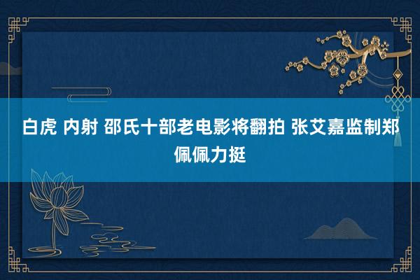 白虎 内射 邵氏十部老电影将翻拍 张艾嘉监制郑佩佩力挺