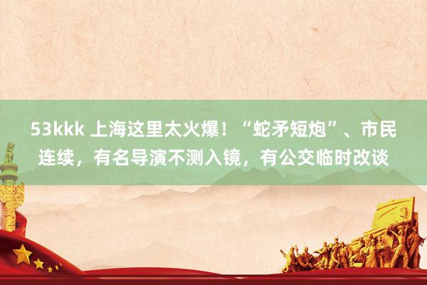 53kkk 上海这里太火爆！“蛇矛短炮”、市民连续，有名导演不测入镜，有公交临时改谈