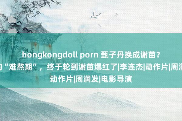 hongkongdoll porn 甄子丹换成谢苗？经历了漫长的“难熬期”，终于轮到谢苗爆红了|李连杰|动作片|周润发|电影导演