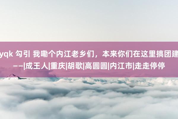 yqk 勾引 我嘞个内江老乡们，本来你们在这里搞团建——|成王人|重庆|胡歌|高圆圆|内江市|走走停停