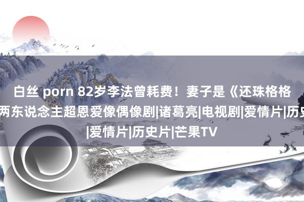 白丝 porn 82岁李法曾耗费！妻子是《还珠格格》老佛爷，两东说念主超恩爱像偶像剧|诸葛亮|电视剧|爱情片|历史片|芒果TV