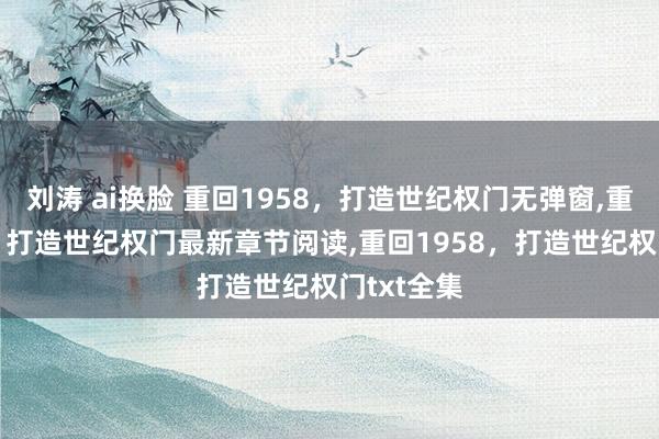 刘涛 ai换脸 重回1958，打造世纪权门无弹窗,重回1958，打造世纪权门最新章节阅读,重回1958，打造世纪权门txt全集