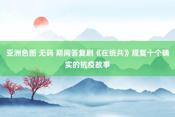 亚洲色图 无码 期间答复剧《在统共》规复十个确实的抗疫故事