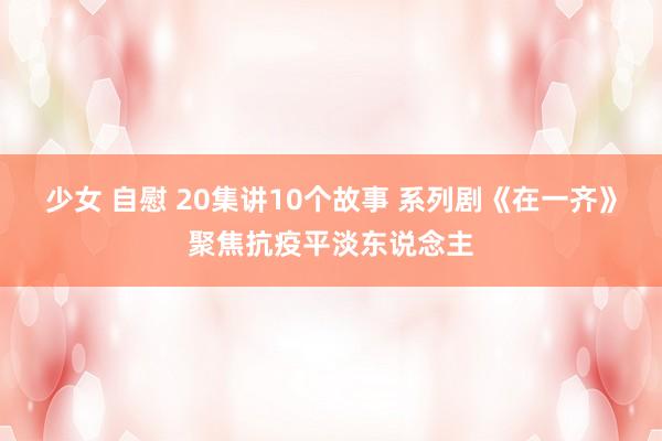 少女 自慰 20集讲10个故事 系列剧《在一齐》聚焦抗疫平淡东说念主