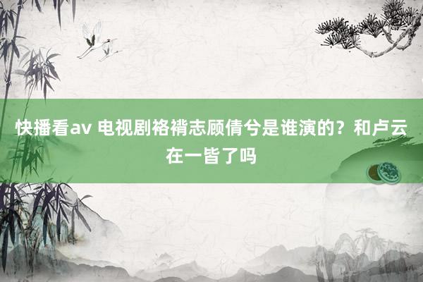 快播看av 电视剧袼褙志顾倩兮是谁演的？和卢云在一皆了吗