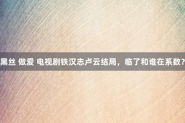 黑丝 做爱 电视剧铁汉志卢云结局，临了和谁在系数？