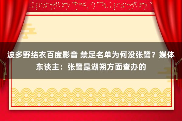 波多野结衣百度影音 禁足名单为何没张鹭？媒体东谈主：张鹭是湖朔方面查办的