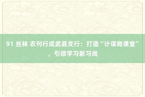 91 丝袜 农刊行成武县支行：打造“计谋微课堂”，引颈学习新习尚