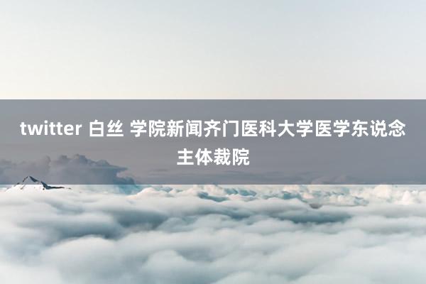 twitter 白丝 学院新闻齐门医科大学医学东说念主体裁院