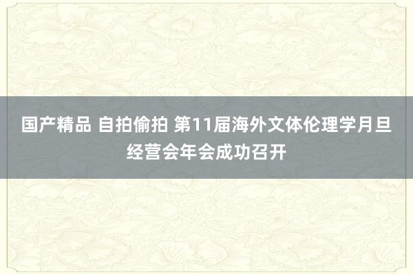 国产精品 自拍偷拍 第11届海外文体伦理学月旦经营会年会成功召开