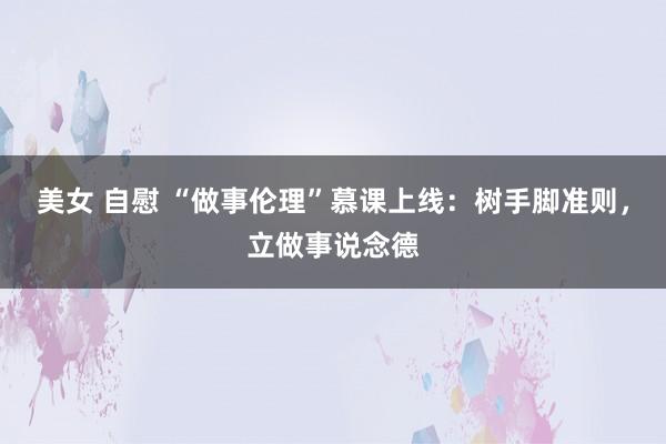 美女 自慰 “做事伦理”慕课上线：树手脚准则，立做事说念德