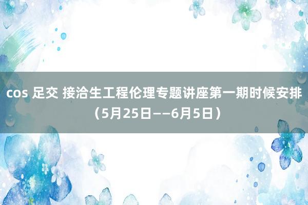 cos 足交 接洽生工程伦理专题讲座第一期时候安排（5月25日——6月5日）