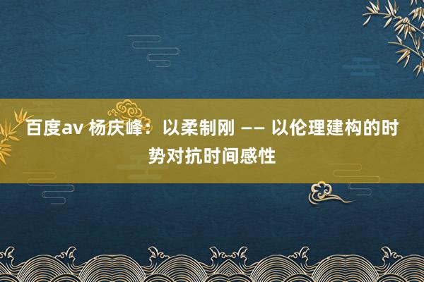 百度av 杨庆峰：以柔制刚 —— 以伦理建构的时势对抗时间感性