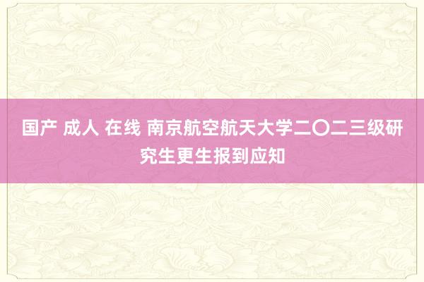 国产 成人 在线 南京航空航天大学二〇二三级研究生更生报到应知